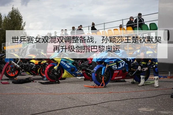 世乒赛女双混双调整备战，孙颖莎王楚钦默契再升级剑指巴黎奥运
