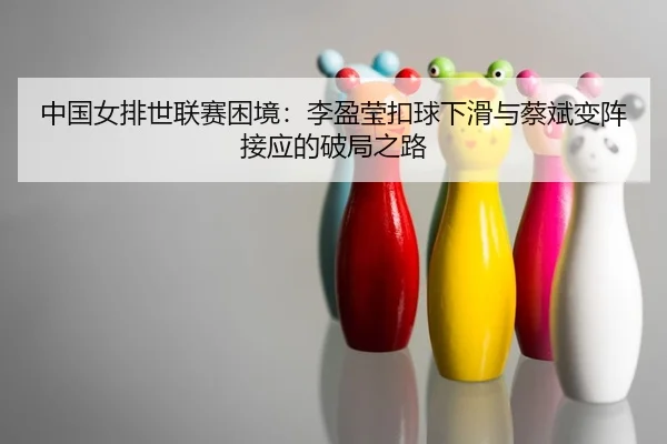中国女排世联赛困境：李盈莹扣球下滑与蔡斌变阵接应的破局之路