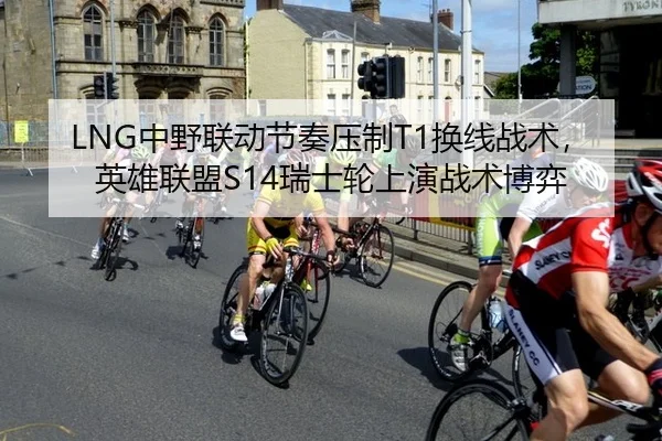 LNG中野联动节奏压制T1换线战术，英雄联盟S14瑞士轮上演战术博弈